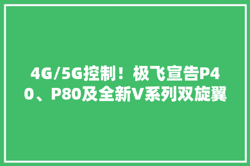 4G/5G控制！极飞宣告P40、P80及全新V系列双旋翼农业无人机