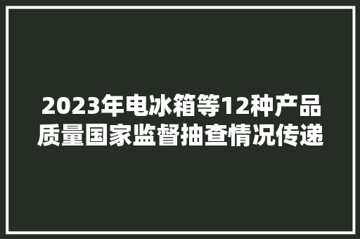 2023年电冰箱等12种产品质量国家监督抽查情况传递