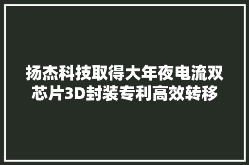 扬杰科技取得大年夜电流双芯片3D封装专利高效转移热量担保产品运用稳定性和寿命