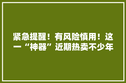 紧急提醒！有风险慎用！这一“神器”近期热卖不少年轻人喜好……