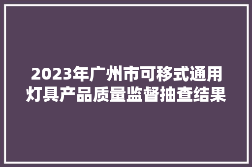 2023年广州市可移式通用灯具产品质量监督抽查结果 智能科技 2023年广州市可移式通用灯具产品质量监督抽查结果 2023年广州市可移式通用灯具产品质量监督抽查结果 智能科技