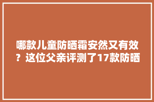 哪款儿童防晒霜安然又有效？这位父亲评测了17款防晒霜结果却是 哪款儿童防晒霜安然又有效？这位父亲评测了17款防晒霜结果却是 智能家居