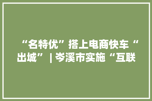 “名特优”搭上电商快车“出城” | 岑溪市实施“互联网+家当+品牌”计策成长电商新业态 “名特优”搭上电商快车“出城” | 岑溪市实施“互联网+家当+品牌”计策成长电商新业态 智能科技