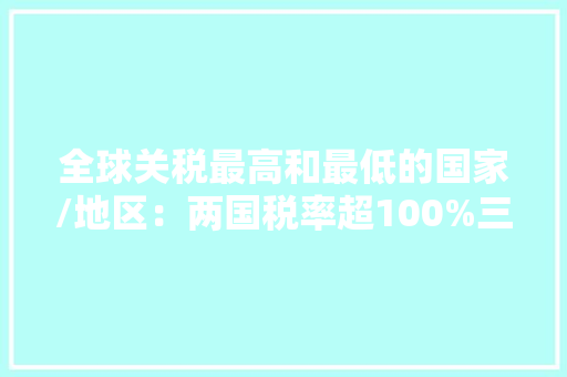 全球关税最高和最低的国家/地区：两国税率超100%三地零关税 全球关税最高和最低的国家/地区：两国税率超100%三地零关税 智能家居