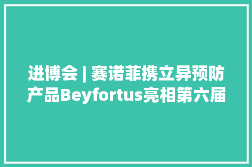 进博会 | 赛诺菲携立异预防产品Beyfortus亮相第六届进博会