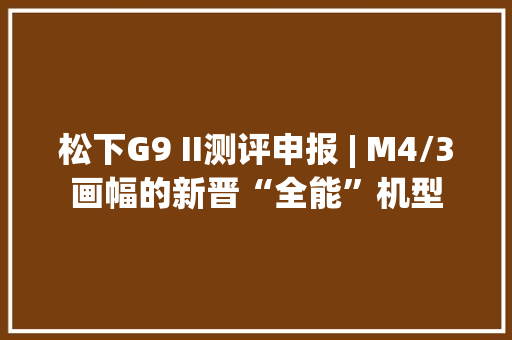 松下G9 II测评申报 | M4/3画幅的新晋“全能”机型 松下G9 II测评申报 | M4/3画幅的新晋“全能”机型 智能家居