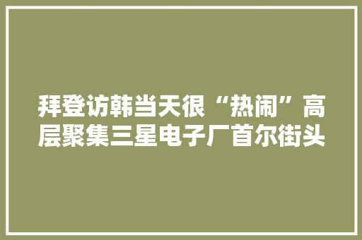 拜登访韩当天很“热闹”高层聚集三星电子厂首尔街头爆发抗议