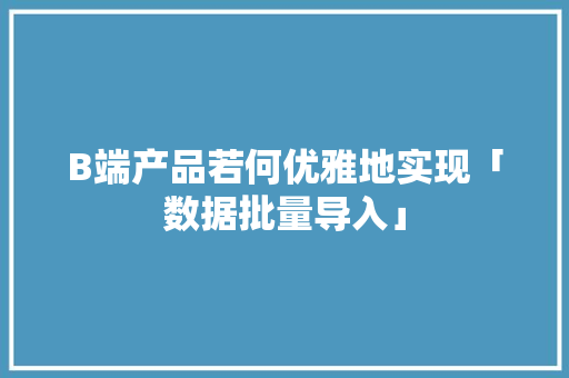 B端产品若何优雅地实现「数据批量导入」