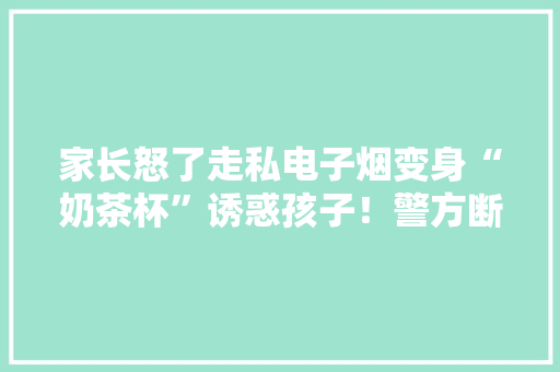 家长怒了走私电子烟变身“奶茶杯”诱惑孩子！警方断链破网！ 家长怒了走私电子烟变身“奶茶杯”诱惑孩子！警方断链破网！ 人工智能