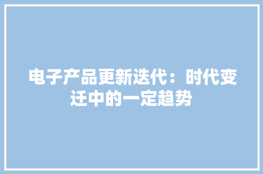 电子产品更新迭代：时代变迁中的一定趋势