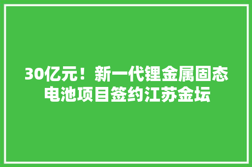 30亿元！新一代锂金属固态电池项目签约江苏金坛