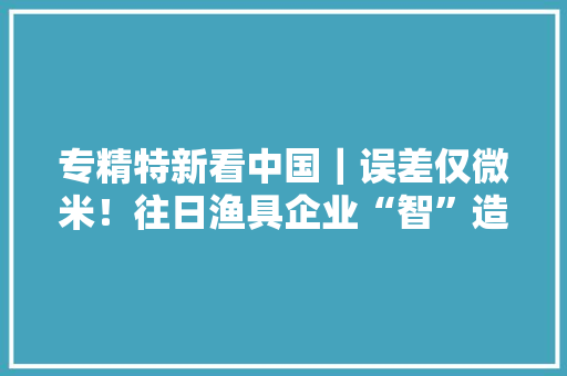 专精特新看中国｜误差仅微米！往日渔具企业“智”造碳纤维 专精特新看中国｜误差仅微米！往日渔具企业“智”造碳纤维 智能科技
