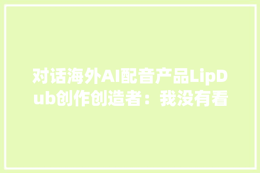 对话海外AI配音产品LipDub创作创造者：我没有看到中国这类AI产品的竞争对手 对话海外AI配音产品LipDub创作创造者：我没有看到中国这类AI产品的竞争对手 人工智能