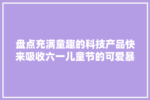 盘点充满童趣的科技产品快来吸收六一儿童节的可爱暴击吧 盘点充满童趣的科技产品快来吸收六一儿童节的可爱暴击吧 智能科技