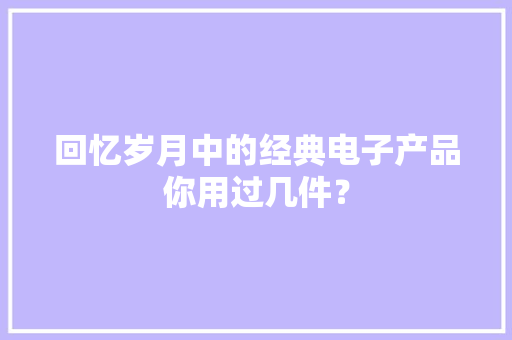 回忆岁月中的经典电子产品你用过几件？