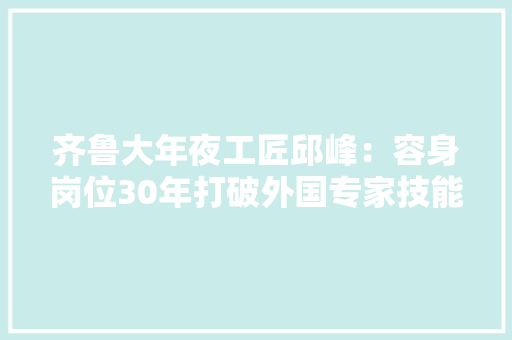 齐鲁大年夜工匠邱峰：容身岗位30年打破外国专家技能垄断 齐鲁大年夜工匠邱峰：容身岗位30年打破外国专家技能垄断 智能科技