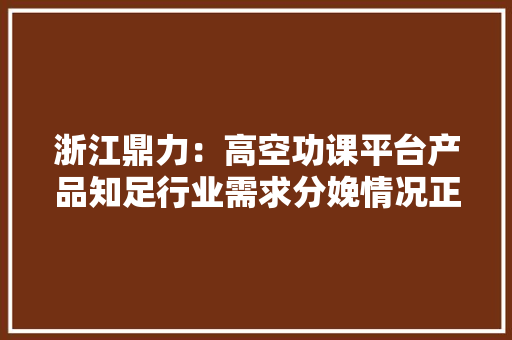 浙江鼎力：高空功课平台产品知足行业需求分娩情况正常暂无海外建厂计划 浙江鼎力：高空功课平台产品知足行业需求分娩情况正常暂无海外建厂计划 智能科技