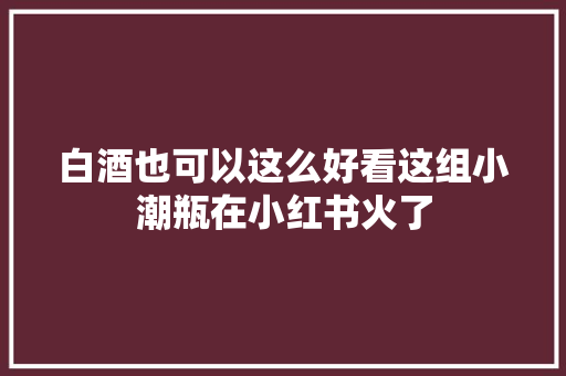 白酒也可以这么好看这组小潮瓶在小红书火了 白酒也可以这么好看这组小潮瓶在小红书火了 人工智能
