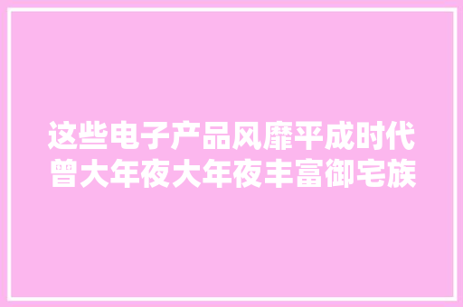 这些电子产品风靡平成时代曾大年夜大年夜丰富御宅族的业余生活 这些电子产品风靡平成时代曾大年夜大年夜丰富御宅族的业余生活 互联通信