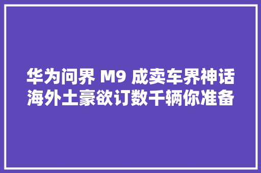 华为问界 M9 成卖车界神话海外土豪欲订数千辆你准备好提车了