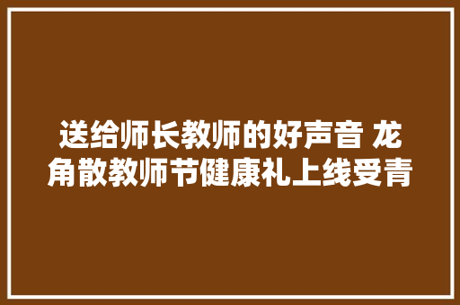 送给师长教师的好声音 龙角散教师节健康礼上线受青睐