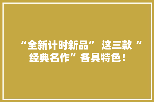 “全新计时新品” 这三款“经典名作”各具特色！ “全新计时新品” 这三款“经典名作”各具特色！ 智能家居