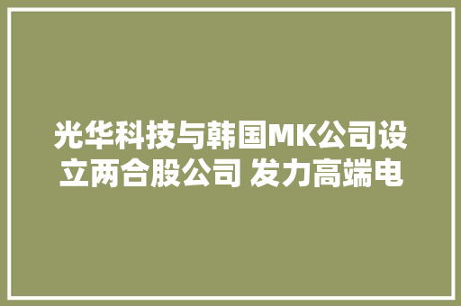 光华科技与韩国MK公司设立两合股公司 发力高端电子化学品市场 光华科技与韩国MK公司设立两合股公司 发力高端电子化学品市场 智能科技