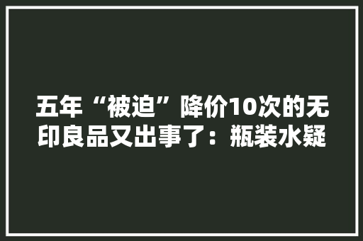 五年“被迫”降价10次的无印良品又出事了：瓶装水疑检出潜在致癌物 五年“被迫”降价10次的无印良品又出事了：瓶装水疑检出潜在致癌物 智能家居