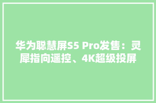 华为聪慧屏S5 Pro发售：灵犀指向遥控、4K超级投屏6499元起