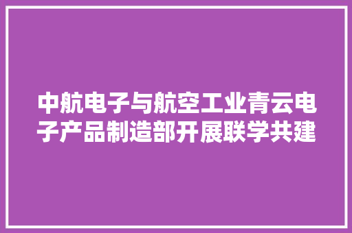 中航电子与航空工业青云电子产品制造部开展联学共建活动