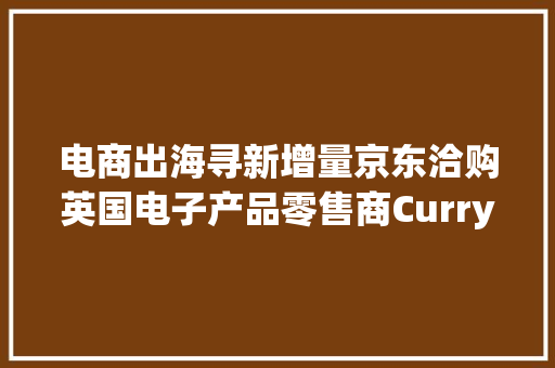电商出海寻新增量京东洽购英国电子产品零售商Currys 电商出海寻新增量京东洽购英国电子产品零售商Currys 智能科技