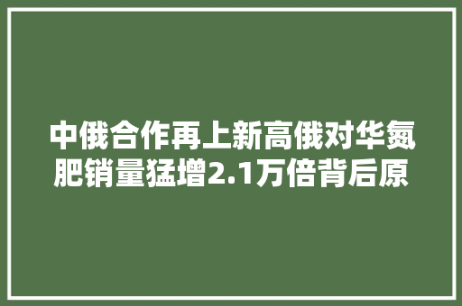 中俄合作再上新高俄对华氮肥销量猛增2.1万倍背后原因不简单