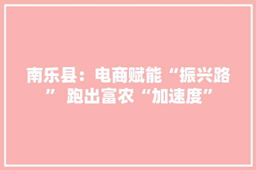 南乐县：电商赋能“振兴路” 跑出富农“加速度”