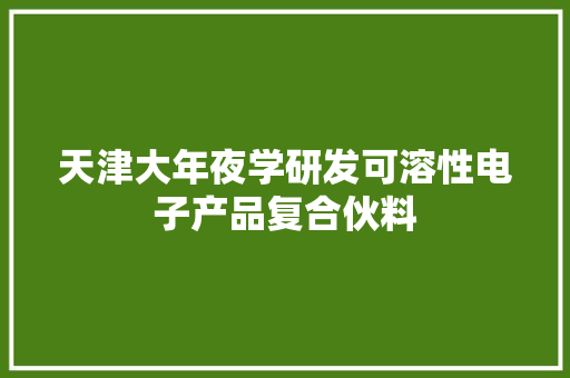 天津大年夜学研发可溶性电子产品复合伙料