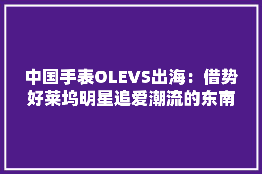 中国手表OLEVS出海：借势好莱坞明星追爱潮流的东南亚年轻人