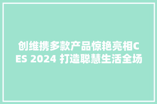 创维携多款产品惊艳亮相CES 2024 打造聪慧生活全场景