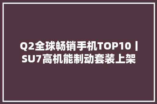 Q2全球畅销手机TOP10丨SU7高机能制动套装上架
