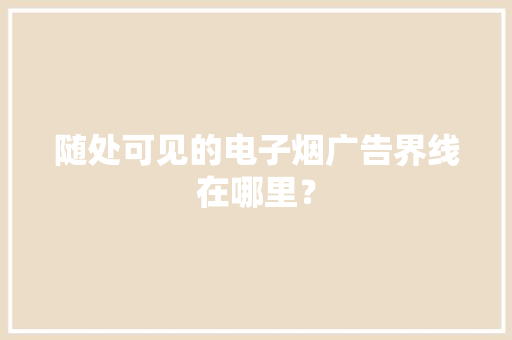 随处可见的电子烟广告界线在哪里？ 随处可见的电子烟广告界线在哪里？ 互联通信