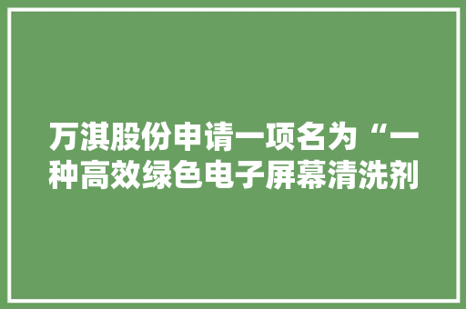 万淇股份申请一项名为“一种高效绿色电子屏幕清洗剂及制备方法”的专利产品具有很强的热稳定性