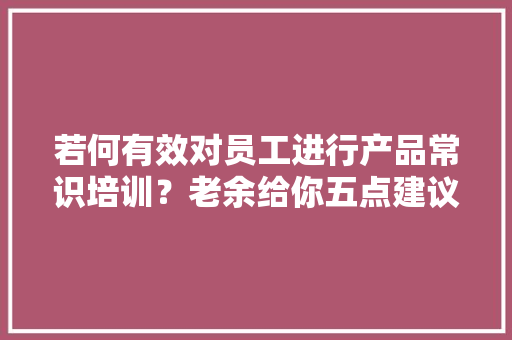 若何有效对员工进行产品常识培训？老余给你五点建议