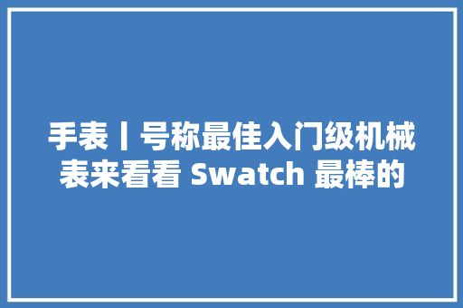 手表丨号称最佳入门级机械表来看看 Swatch 最棒的产品「SISTEM51」