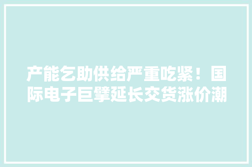 产能乞助供给严重吃紧！国际电子巨擘延长交货涨价潮或提前（附股）