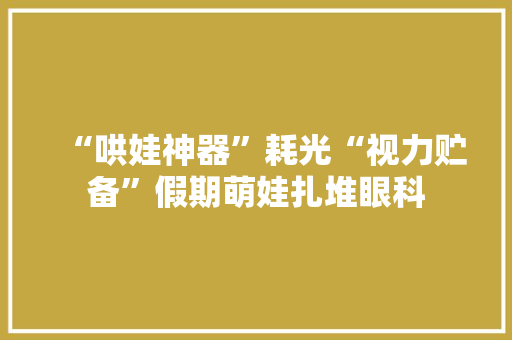 “哄娃神器”耗光“视力贮备”假期萌娃扎堆眼科 互联通信