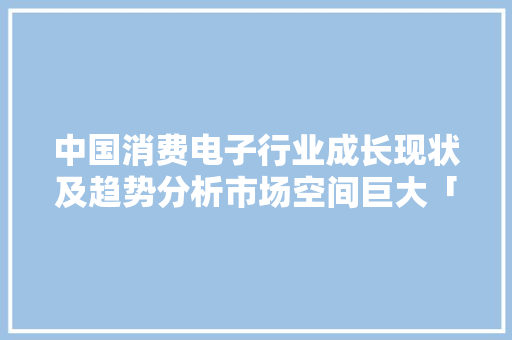 中国消费电子行业成长现状及趋势分析市场空间巨大「图」