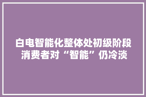 白电智能化整体处初级阶段 消费者对“智能”仍冷淡？
