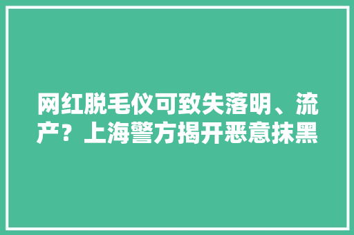 网红脱毛仪可致失落明、流产？上海警方揭开恶意抹黑“内幕” 网红脱毛仪可致失落明、流产？上海警方揭开恶意抹黑“内幕” 智能科技