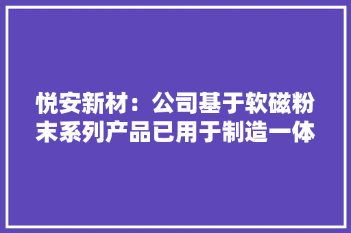 悦安新材：公司基于软磁粉末系列产品已用于制造一体成型电感应用场景包括消费电子、AI做事器等