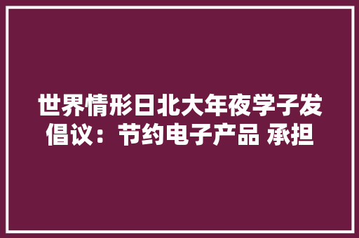 世界情形日北大年夜学子发倡议：节约电子产品 承担青年责任 世界情形日北大年夜学子发倡议：节约电子产品 承担青年责任 智能科技