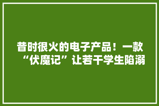 昔时很火的电子产品！一款“伏魔记”让若干学生陷溺