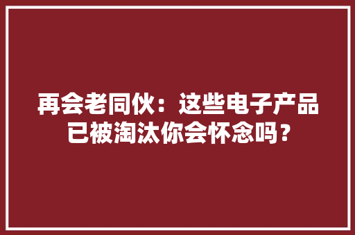 再会老同伙：这些电子产品已被淘汰你会怀念吗？ 再会老同伙：这些电子产品已被淘汰你会怀念吗？ 智能家居